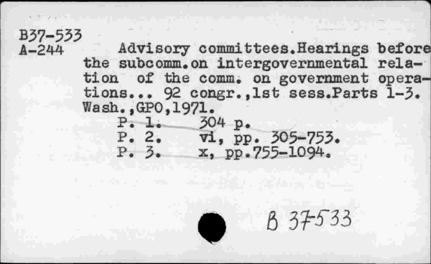 ﻿B37-555 A-244
Advisory committees.Hearings before the subcomm.on intergovernmental relation of the comm, on government operations... 92 congr.,lst sess.Parts 1-3. Wash.,GPO,1971.
P. 1.	304 p.
P. 2.	vi, pp. 305-755.
P. 3.	x, pp.755-1094.
6